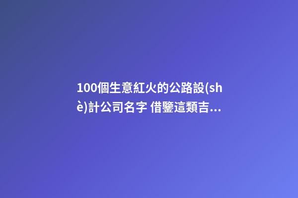 100個生意紅火的公路設(shè)計公司名字 借鑒這類吉名比較適合